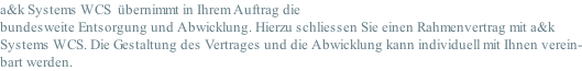 a&k Systems WCS  übernimmt in Ihrem Auftrag die bundesweite Entsorgung und Abwicklung. Hierzu schliessen Sie einen Rahmenvertrag mit a&k Systems WCS. Die Gestaltung des Vertrages und die Abwicklung kann individuell mit Ihnen verein- bart werden.